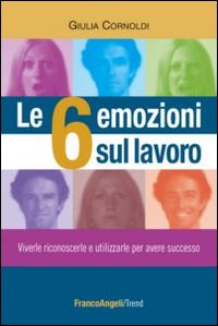 Le 6 emozioni sul lavoro. Viverle, riconoscerle e utilizzarle per avere successo