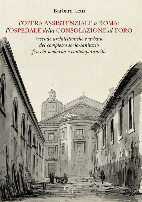 L'opera assistenziale a Roma: l'ospedale della Consolazione al Foro. Vicende architettoniche e urbane del complesso socio-sanitario fra età moderna e contemporaneità