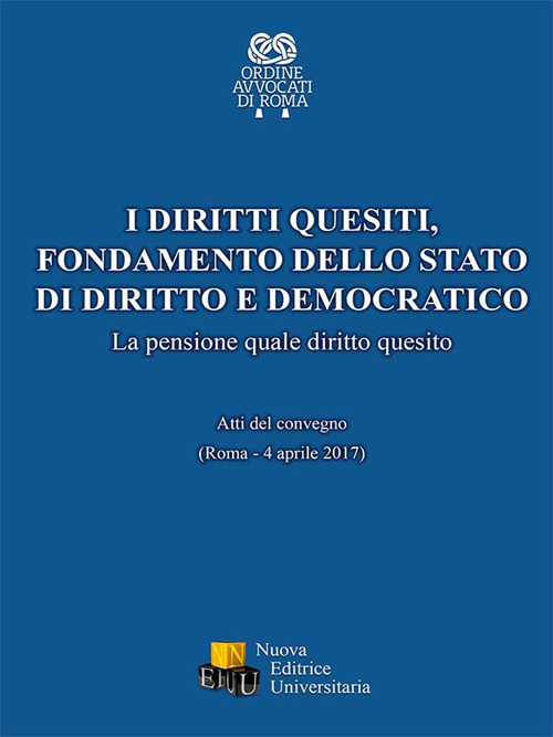 I diritti quesiti. Fondamento dello stato di diritto e democratico. La pensione quale diritto quesito. Atti del Convegno (Roma, 4 aprile 2017). Ediz. integrale