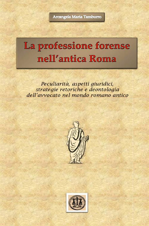 La professione forense nell'antica Roma. Peculiarità, aspetti giuridici, strategie retoriche e deontologia dell'avvocato nel mondo romano antico