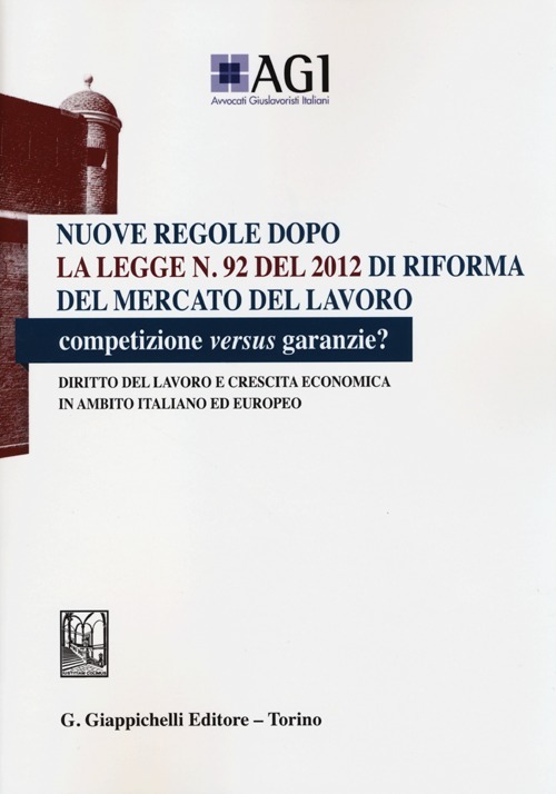 Nuove regole dopo la legge n. 92 del 2012 di riforma del mercato del lavoro. Competizione versus garanzie? Diritto del lavoro e crescita economica...