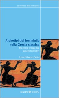 Archetipi del femminile nella Grecia classica. Tra epica e tragedia: aspetti formativi. Atti del seminario fiorentino (22-23 giugno 2007)