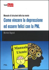 Come vincere la depressione ed essere felici con la PNL. Manuale di istruzioni della tua mente