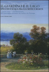 Il giardino e il lago. Specchi d'acqua fra illusione e realtà. Conoscenza e valorizzazione del paesaggio lacustre in Italia e in Europa. Ediz. illustrata