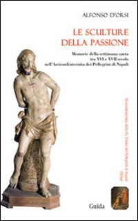 Le sculture della passione. Memorie della settimana santa tra XVI e XVII secolo nell'Arciconfraternita dei Pellegrini di Napoli. Ediz. illustrata