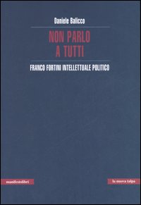 Non parlo a tutti. Franco Fortini intellettuale politico