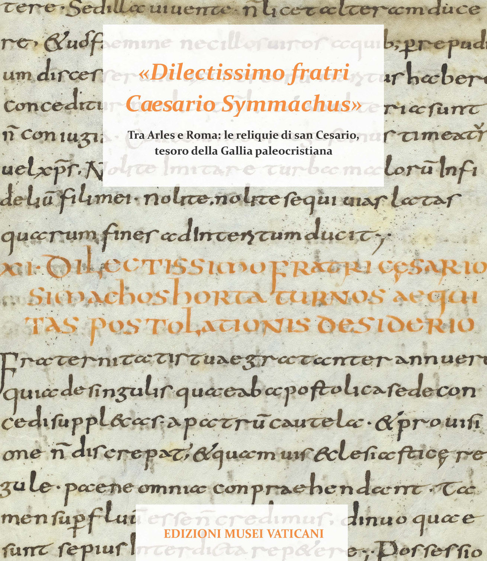 «Dilectissimo fratri Caesario Symmachus» Tra Arles e Roma: le reliquie di san Cesario, tesoro della Gallia paleocristiana. Ediz. illustrata