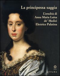 La principessa saggia. L'eredità di Anna Maria Luisa de' Medici Elett rice Palatina. Catalogo della mostra (Firenze, 23 dicembre 2006-15 aprile 2007). Ediz. illustrata