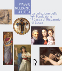 Viaggio nell'arte a Lucca. La collezione della Fondazione Cassa di Risparmio di Lucca. Guida alla mostra (Lucca, 7 maggio-13 luglio 2008). Ediz. illustrata