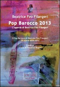 Pop Barocco 2013. L'agenda di Beatrice Feo Filangeri. Il Pop Barocco di Beatrice Feo Filangeri. 50 opere 2004-2012. Ediz. illustrata