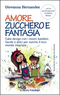 Amore, zucchero e fantasia. Cake design con i nostri bambini: favole e dolci pe nutrire il loro mondo interiore