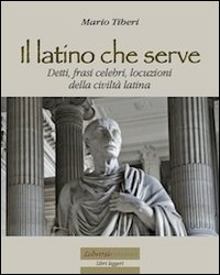 Il latino che serve. Detti, frasi celebri, locuzioni della civiltà latina