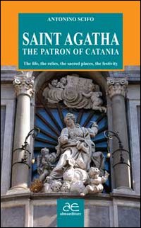 Saint Agatha the patron of Catania. The life, the relics, the sacred places, the festivity