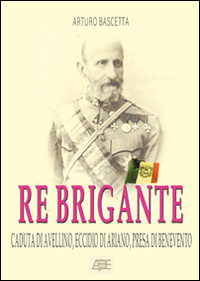 Re brigante: Caduta di Avellino-Eccidio di Ariano-Presa di Benevento sotto Francesco II di Borbone dei Borboni