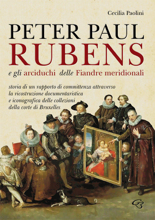 Peter Paul Rubens e gli Arciduchi delle Fiandre meridionali. Storia di un rapporto di committenza attraverso la ricostruzione documentaristica e iconografica delle collezioni della corte di Bruxelles. Ediz. illustrata