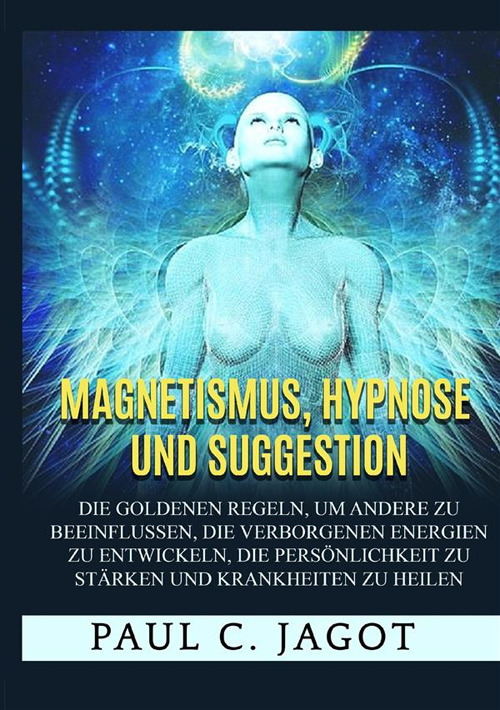 Magnetismus, Hypnose und Suggestion. Die goldenen Regeln, um andere zu beeinflussen, die verborgenen Energien zu entwickeln, die Persönlichkeit zu stärken und Krankheiten zu heilen