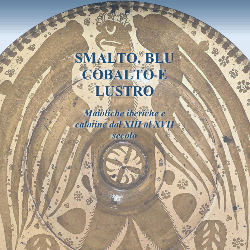 Smalto, blu cobalto e lustro. Maioliche iberiche e calatine dal XIII al XVII secolo