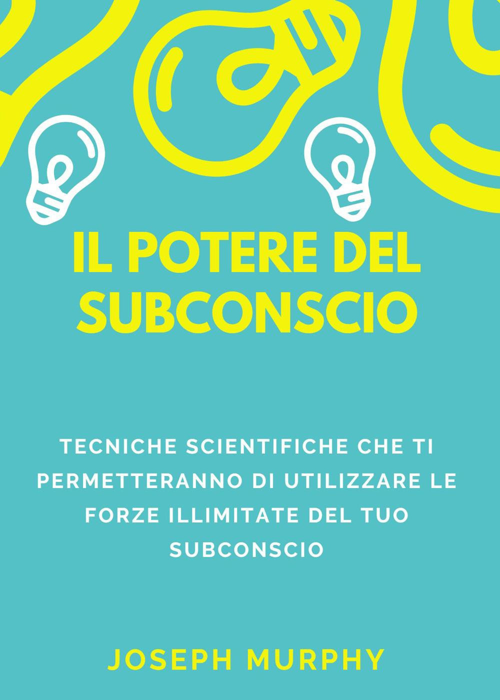 Il potere del subconscio. Tecniche scientifiche che ti permetteranno di utilizzare le forze illimitate del tuo subconscio