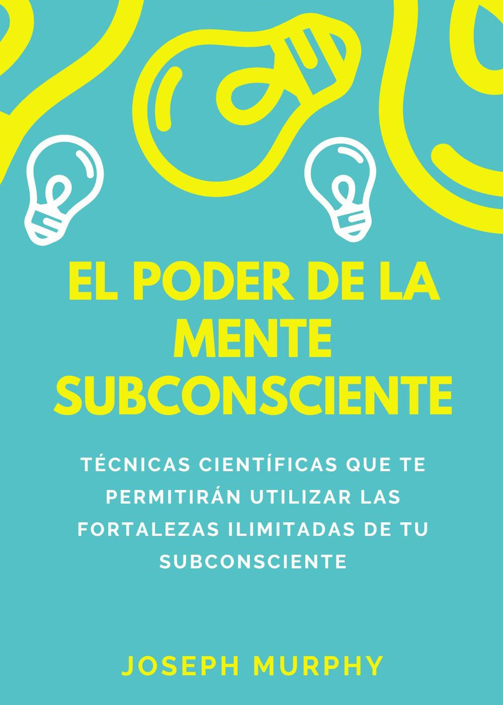 El poder de la mente subconsciente. Técnicas científicas que te permitirán utilizar las fortalezas ilimitadas de tu subconsciente