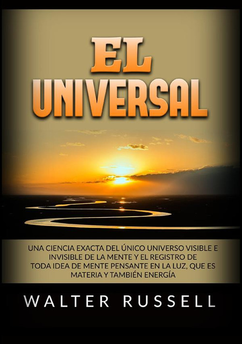 El Universal. Una ciencia exacta del Único universo visible e invisible de la Mente y el registro de toda idea de Mente pensante en la luz, ... materia y también energía