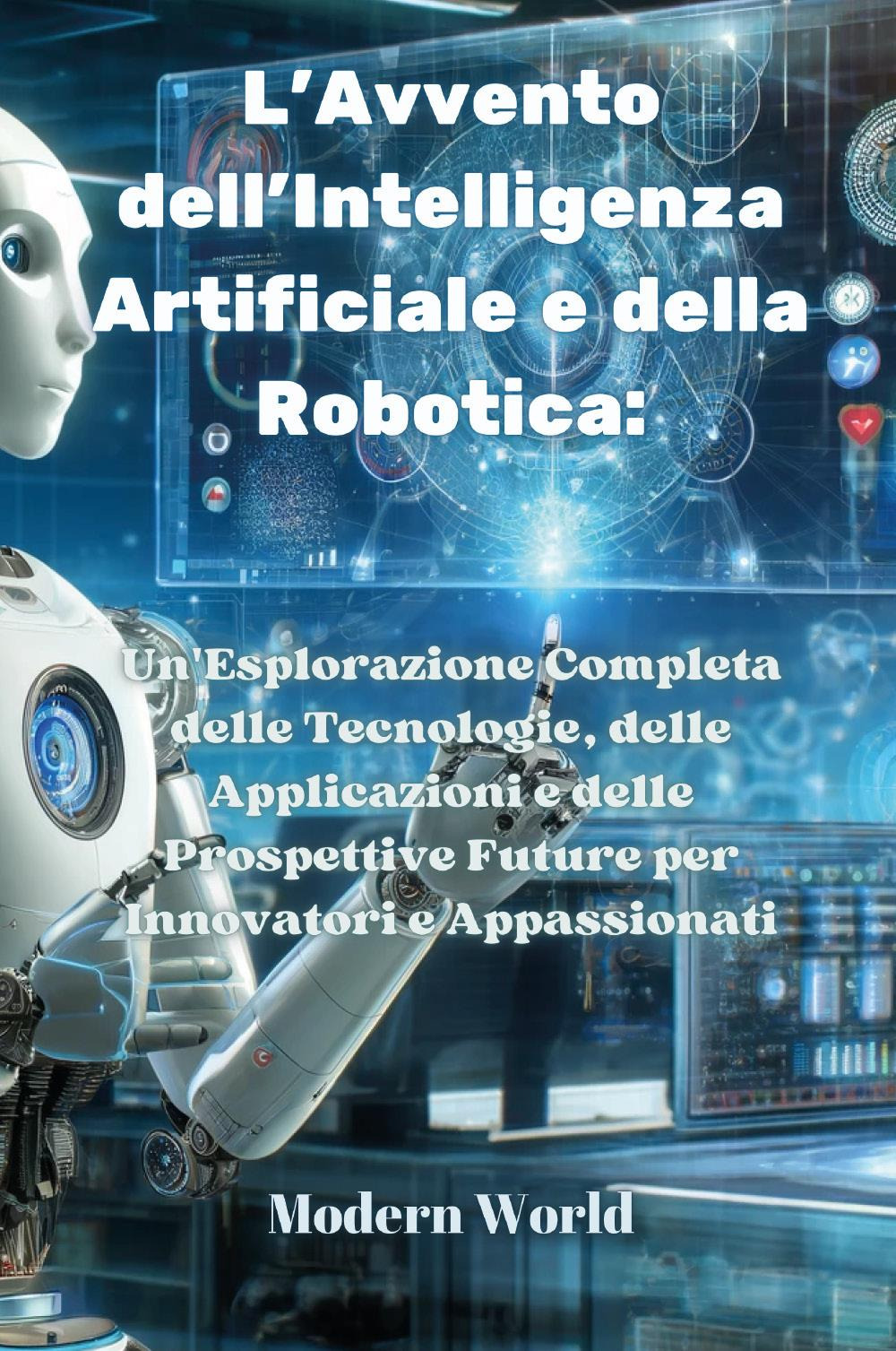 L'avvento dell'intelligenza artificiale e della robotica. Un'esplorazione completa delle tecnologie, delle applicazioni e delle prospettive future per innovatori e appassionati