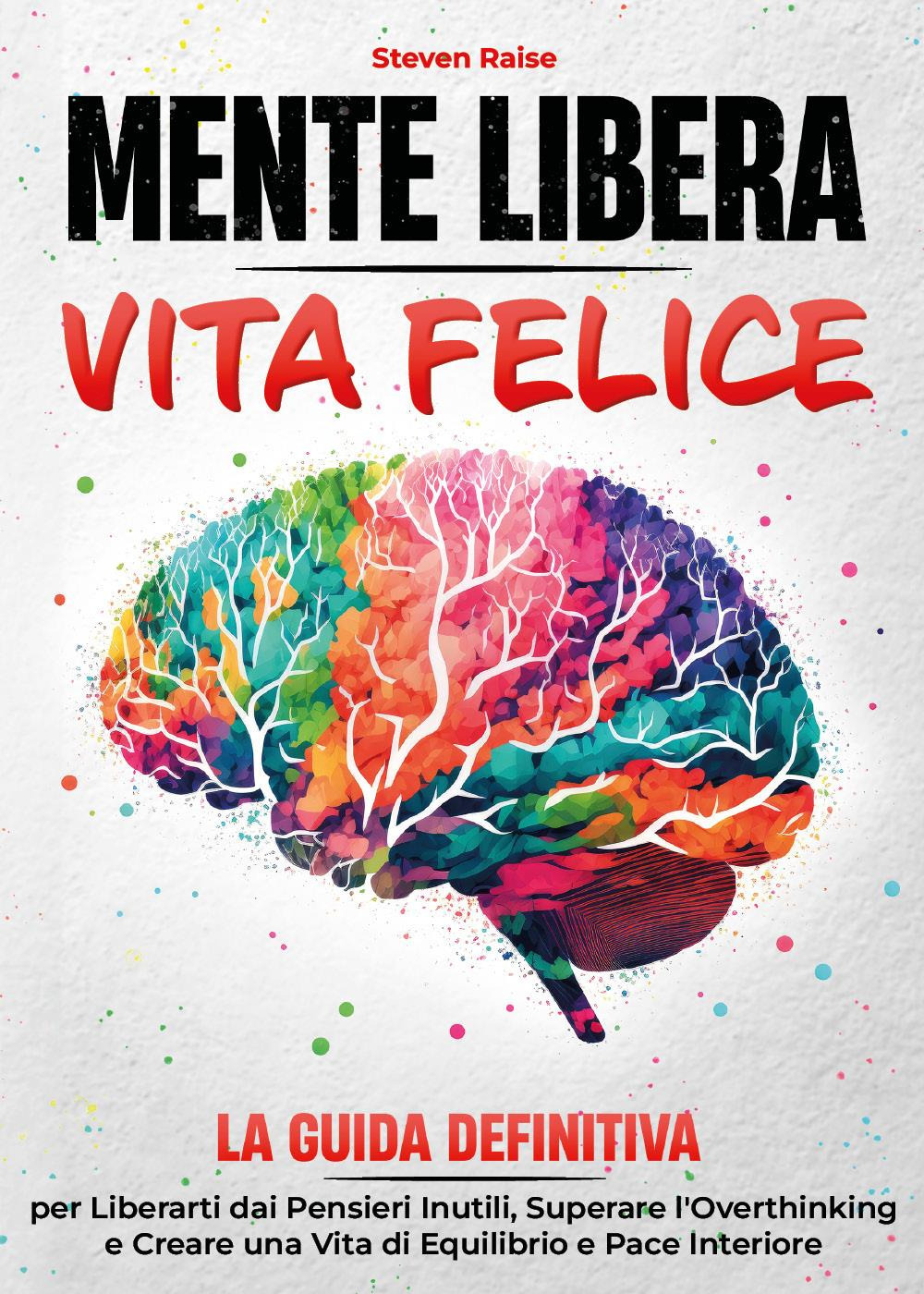 Mente libera, vita felice. La guida definitiva per liberarti dai pensieri inutili, superare l'overthinking e creare una vita di equilibrio e pace interiore