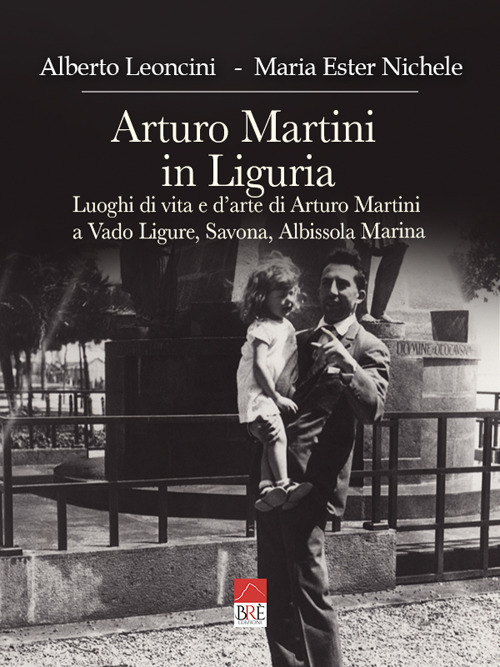 Arturo Martini in Liguria. Luoghi di vita e d'arte di Arturo Martini a Vado Ligure, Savona, Albissola Marina. Ediz. illustrata